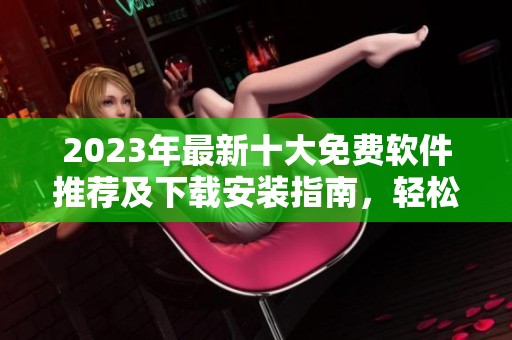 2023年最新十大免费软件推荐及下载安装指南，轻松提升你的工作效率
