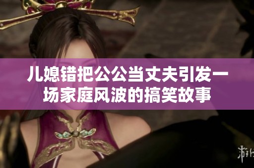 儿媳错把公公当丈夫引发一场家庭风波的搞笑故事