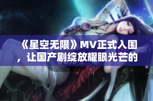 《星空无限》MV正式入围，让国产剧绽放耀眼光芒的精彩瞬间