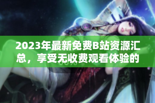2023年最新免费B站资源汇总，享受无收费观看体验的全面指南