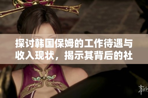探讨韩国保姆的工作待遇与收入现状，揭示其背后的社会问题与挑战