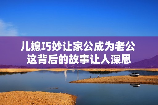 儿媳巧妙让家公成为老公 这背后的故事让人深思