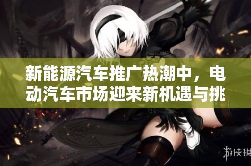 新能源汽车推广热潮中，电动汽车市场迎来新机遇与挑战
