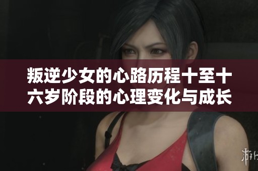 叛逆少女的心路历程十至十六岁阶段的心理变化与成长反思