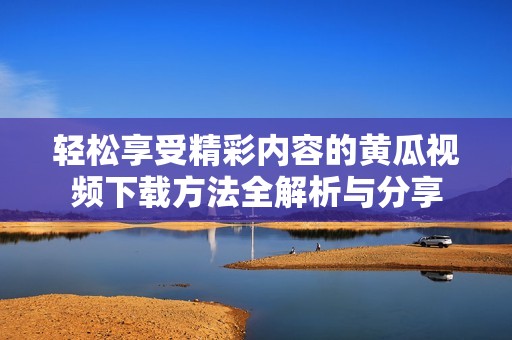 轻松享受精彩内容的黄瓜视频下载方法全解析与分享
