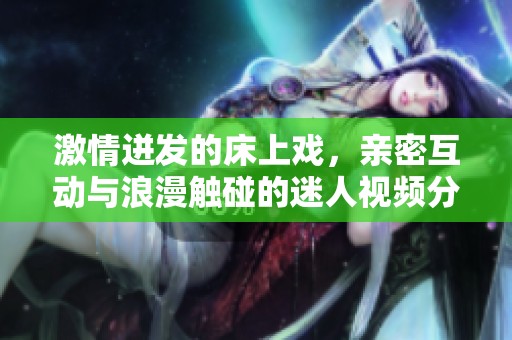 激情迸发的床上戏，亲密互动与浪漫触碰的迷人视频分享