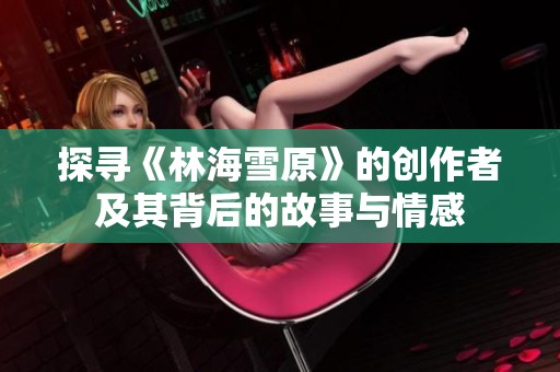 探寻《林海雪原》的创作者及其背后的故事与情感