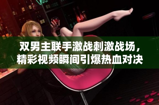 双男主联手激战刺激战场，精彩视频瞬间引爆热血对决
