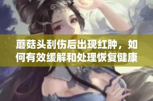 蘑菇头刮伤后出现红肿，如何有效缓解和处理恢复健康建议(1)