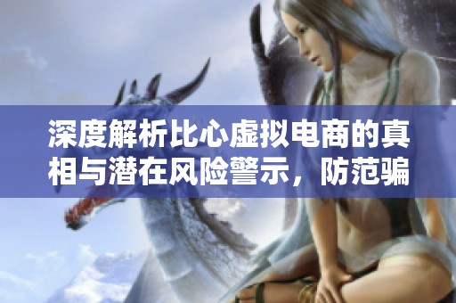 深度解析比心虚拟电商的真相与潜在风险警示，防范骗局之道讲解