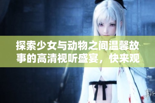 探索少女与动物之间温馨故事的高清视听盛宴，快来观看吧！