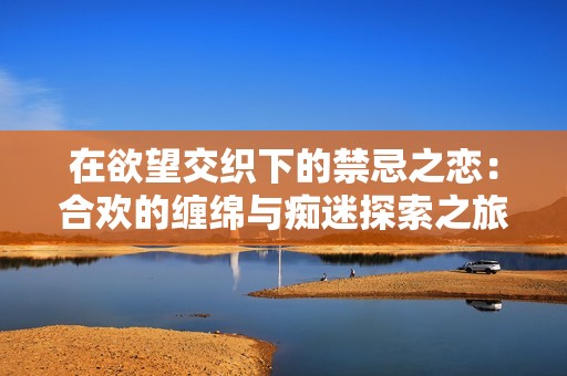 在欲望交织下的禁忌之恋：合欢的缠绵与痴迷探索之旅