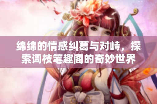 绵绵的情感纠葛与对峙，探索词枝笔趣阁的奇妙世界