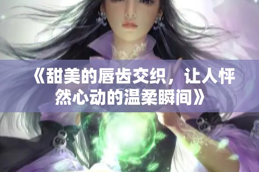 《甜美的唇齿交织，让人怦然心动的温柔瞬间》