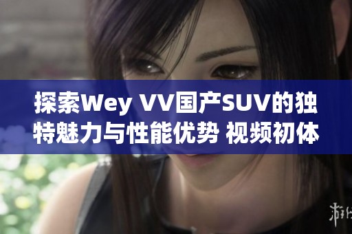 探索Wey VV国产SUV的独特魅力与性能优势 视频初体验大揭秘