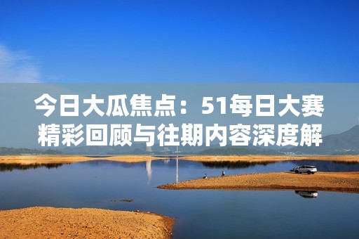 今日大瓜焦点：51每日大赛精彩回顾与往期内容深度解读