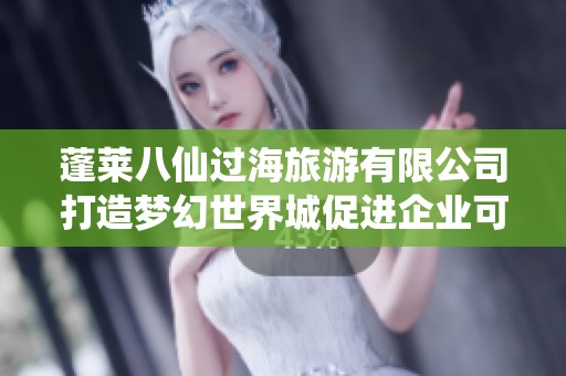 蓬莱八仙过海旅游有限公司打造梦幻世界城促进企业可持续发展新篇章