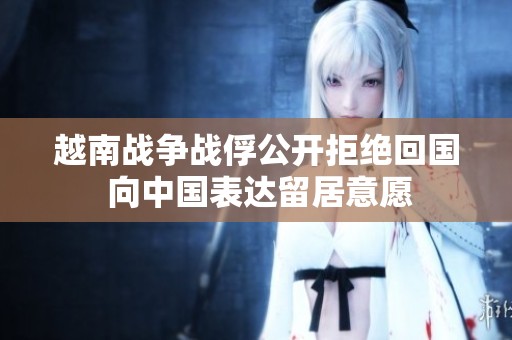 越南战争战俘公开拒绝回国 向中国表达留居意愿