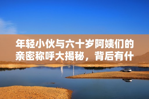年轻小伙与六十岁阿姨们的亲密称呼大揭秘，背后有什么故事呢