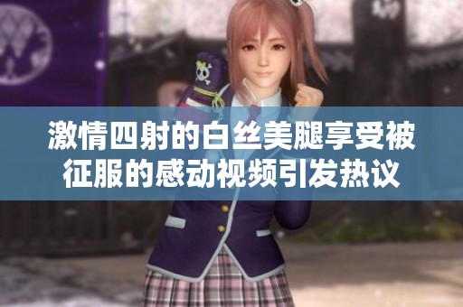 激情四射的白丝美腿享受被征服的感动视频引发热议