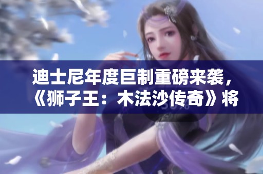 迪士尼年度巨制重磅来袭，《狮子王：木法沙传奇》将于12月震撼上映