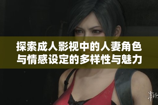 探索成人影视中的人妻角色与情感设定的多样性与魅力