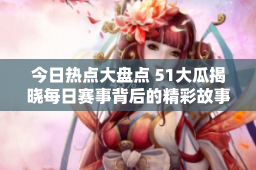 今日热点大盘点 51大瓜揭晓每日赛事背后的精彩故事与往期回顾