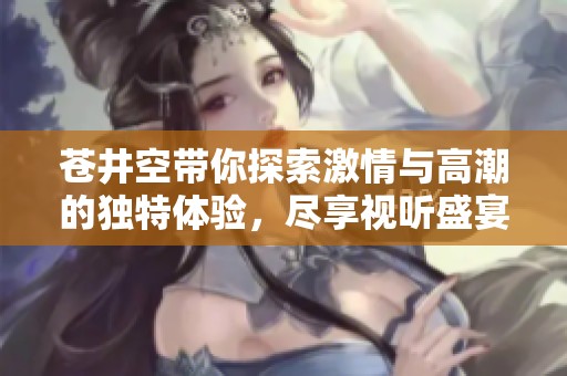苍井空带你探索激情与高潮的独特体验，尽享视听盛宴