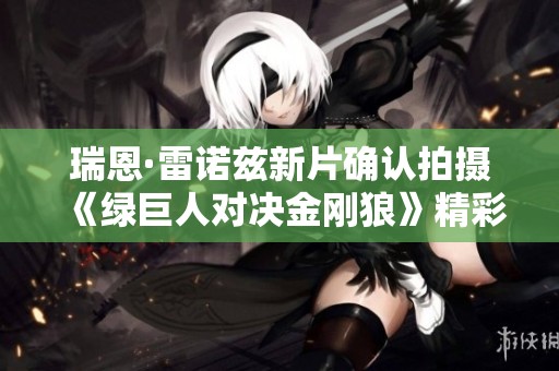 瑞恩·雷诺兹新片确认拍摄《绿巨人对决金刚狼》精彩呈现