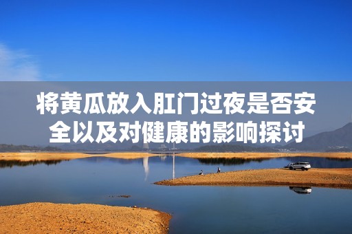 将黄瓜放入肛门过夜是否安全以及对健康的影响探讨