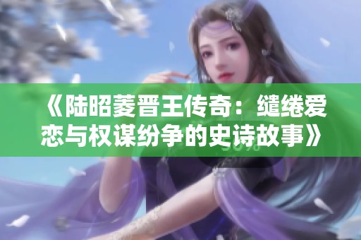 《陆昭菱晋王传奇：缱绻爱恋与权谋纷争的史诗故事》