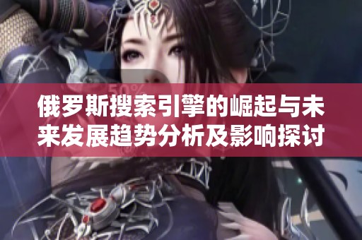 俄罗斯搜索引擎的崛起与未来发展趋势分析及影响探讨