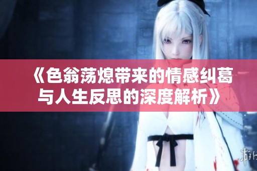 《色翁荡熄带来的情感纠葛与人生反思的深度解析》
