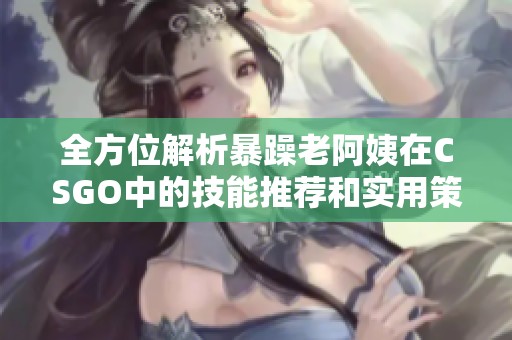 全方位解析暴躁老阿姨在CSGO中的技能推荐和实用策略分享