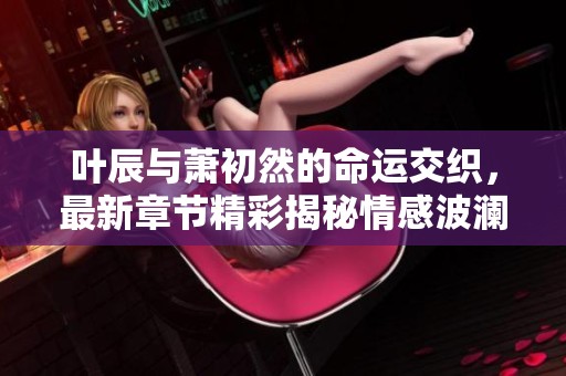 叶辰与萧初然的命运交织，最新章节精彩揭秘情感波澜