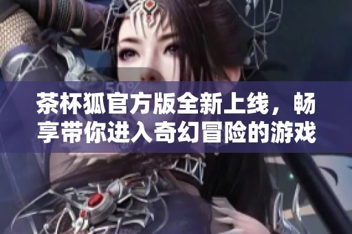 茶杯狐官方版全新上线，畅享带你进入奇幻冒险的游戏世界！