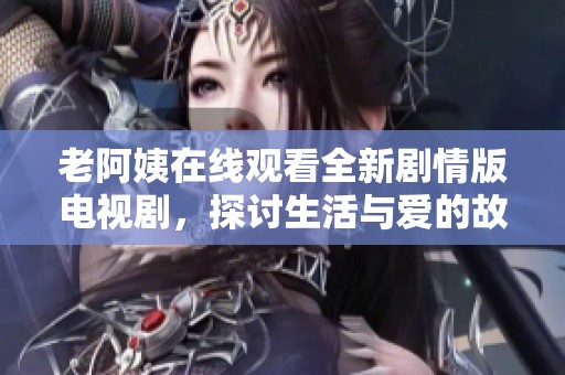 老阿姨在线观看全新剧情版电视剧，探讨生活与爱的故事