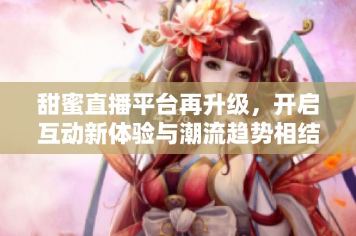 甜蜜直播平台再升级，开启互动新体验与潮流趋势相结合