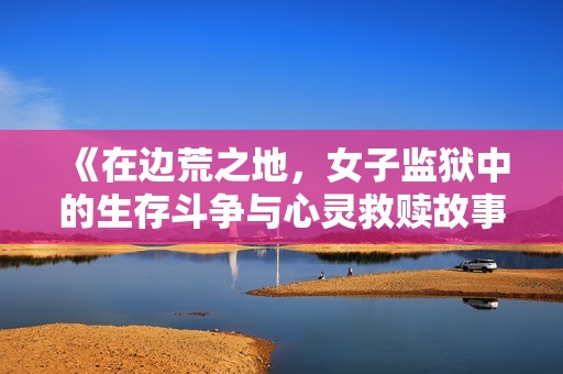 《在边荒之地，女子监狱中的生存斗争与心灵救赎故事》