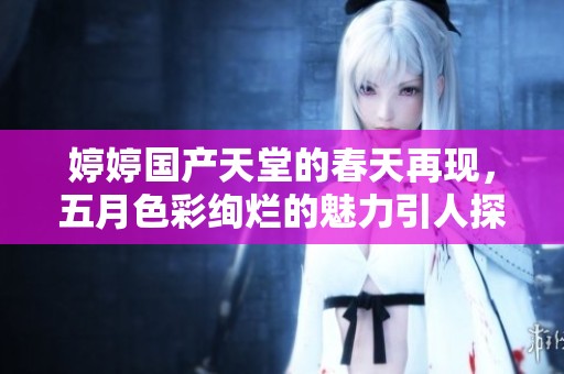 婷婷国产天堂的春天再现，五月色彩绚烂的魅力引人探索