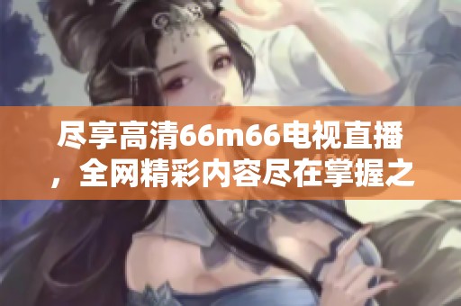尽享高清66m66电视直播，全网精彩内容尽在掌握之中