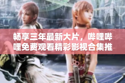 畅享三年最新大片，哔哩哔哩免费观看精彩影视合集推荐