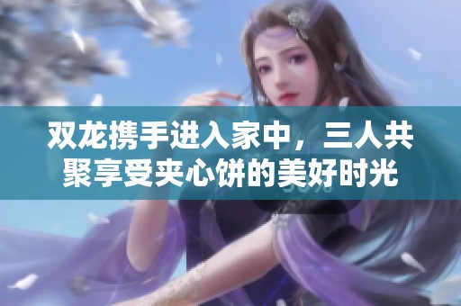 双龙携手进入家中，三人共聚享受夹心饼的美好时光