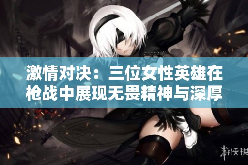 激情对决：三位女性英雄在枪战中展现无畏精神与深厚情谊