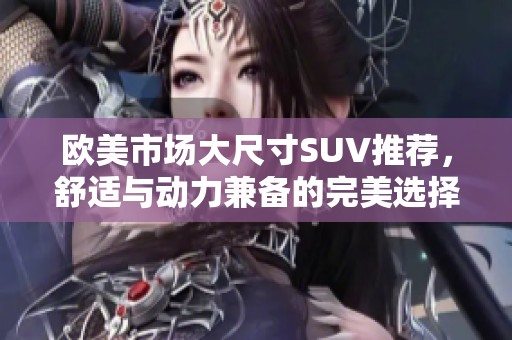 欧美市场大尺寸SUV推荐，舒适与动力兼备的完美选择
