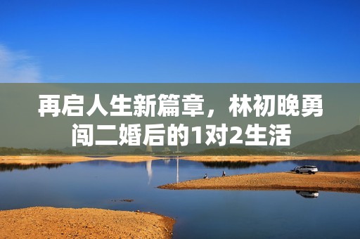 再启人生新篇章，林初晚勇闯二婚后的1对2生活