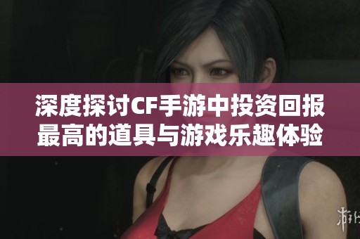 深度探讨CF手游中投资回报最高的道具与游戏乐趣体验