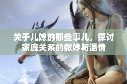 关于儿媳的那些事儿，探讨家庭关系的微妙与温情