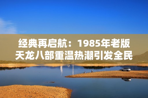 经典再启航：1985年老版天龙八部重温热潮引发全民回忆