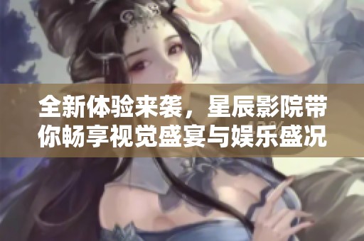 全新体验来袭，星辰影院带你畅享视觉盛宴与娱乐盛况